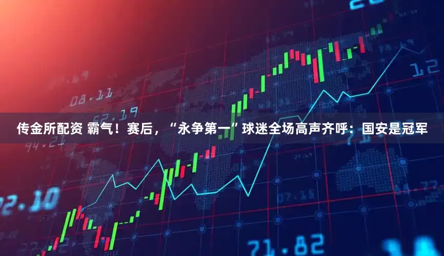 传金所配资 霸气！赛后，“永争第一”球迷全场高声齐呼：国安是冠军