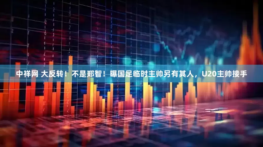 中祥网 大反转！不是郑智！曝国足临时主帅另有其人，U20主帅接手