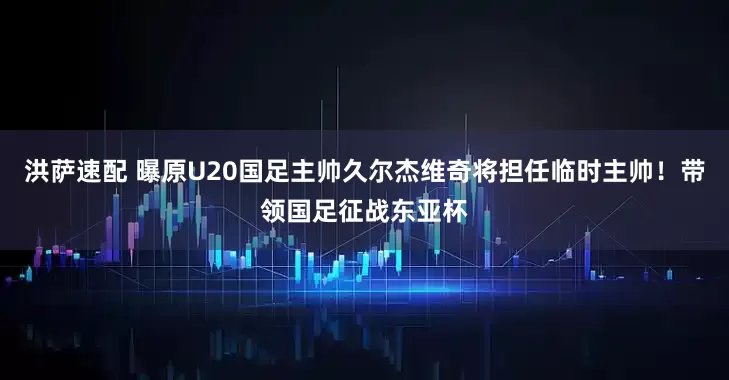 洪萨速配 曝原U20国足主帅久尔杰维奇将担任临时主帅！带领国足征战东亚杯