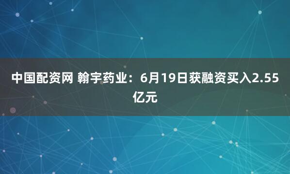 中国配资网 翰宇药业：6月19日获融资买入2.55亿元