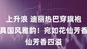 上升浪 迪丽热巴穿旗袍裙极具国风雅韵！宛如花仙芳香四溢