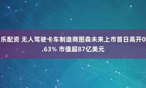 乐配资 无人驾驶卡车制造商图森未来上市首日高开0.63% 市值超87亿美元