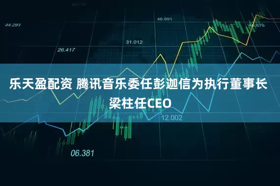 乐天盈配资 腾讯音乐委任彭迦信为执行董事长 梁柱任CEO