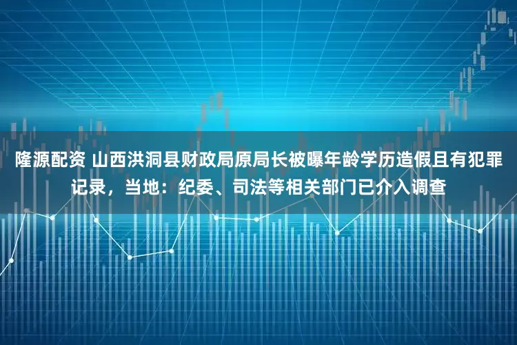 隆源配资 山西洪洞县财政局原局长被曝年龄学历造假且有犯罪记录，当地：纪委、司法等相关部门已介入调查