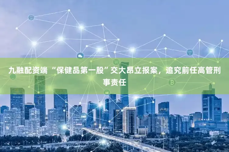 九融配资端 “保健品第一股”交大昂立报案，追究前任高管刑事责任