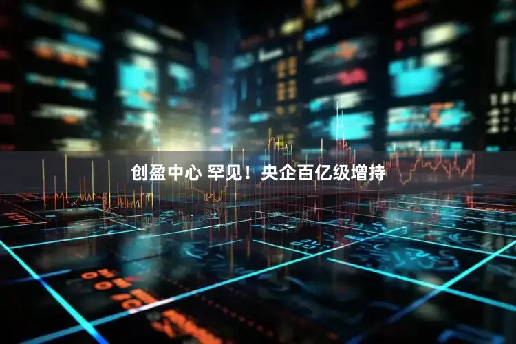 创盈中心 罕见！央企百亿级增持