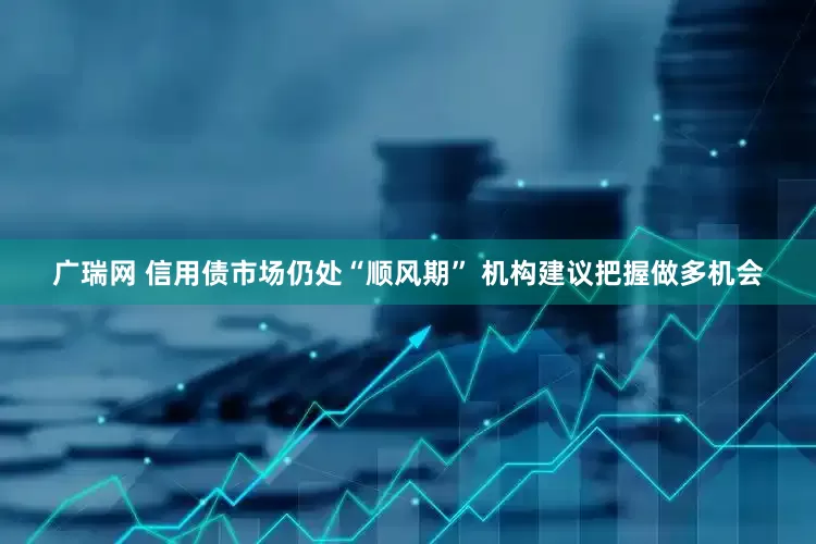 广瑞网 信用债市场仍处“顺风期” 机构建议把握做多机会