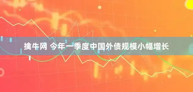 擒牛网 今年一季度中国外债规模小幅增长