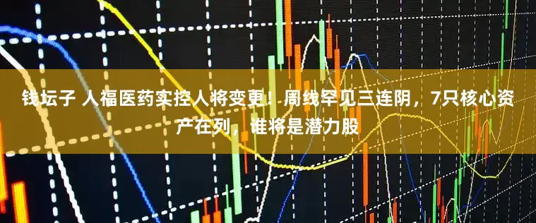 钱坛子 人福医药实控人将变更！周线罕见三连阴，7只核心资产在列，谁将是潜力股