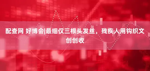 配查网 好博会|最细仅三根头发丝，残疾人用钩织文创创收