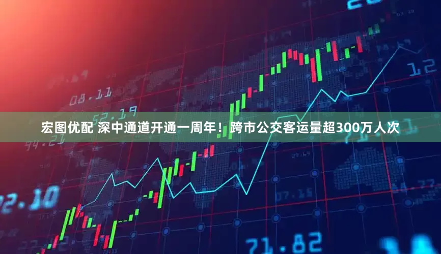 宏图优配 深中通道开通一周年！跨市公交客运量超300万人次
