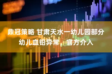 鼎冠策略 甘肃天水一幼儿园部分幼儿血铅异常，官方介入
