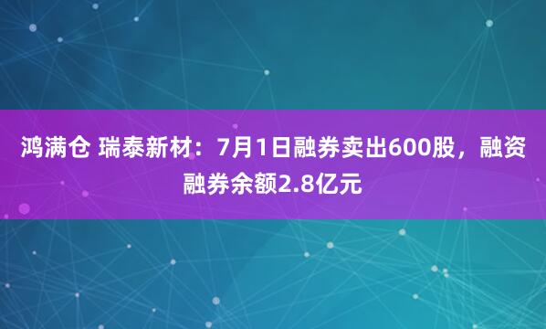 鸿满仓 瑞泰新材：7月1日融券卖出600股，融资融券余额2.8亿元
