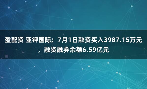 盈配资 亚钾国际：7月1日融资买入3987.15万元，融资融券余额6.59亿元