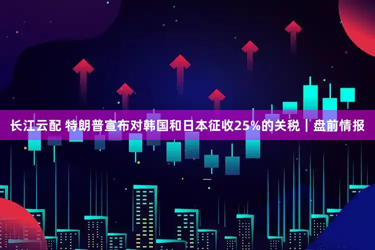 长江云配 特朗普宣布对韩国和日本征收25%的关税｜盘前情报