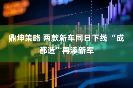 鼎坤策略 两款新车同日下线 “成都造”再添新军