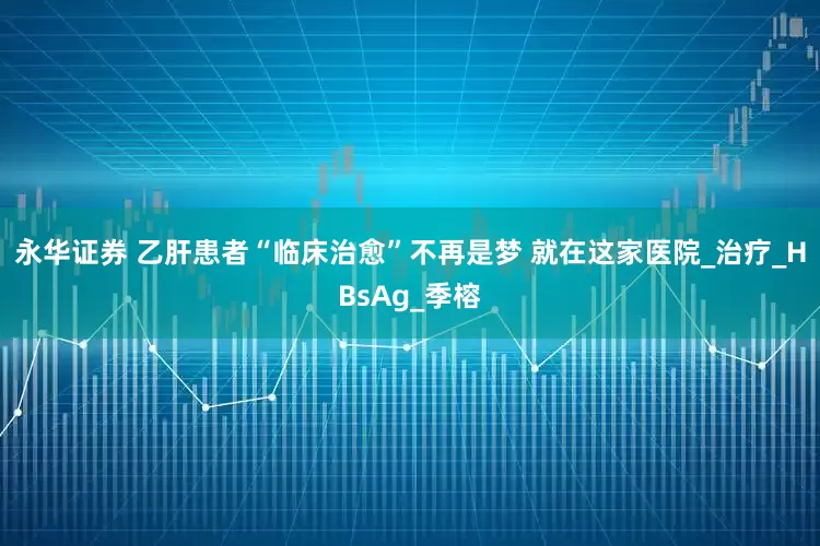 永华证券 乙肝患者“临床治愈”不再是梦 就在这家医院_治疗_HBsAg_季榕