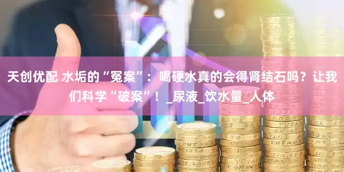 天创优配 水垢的“冤案”：喝硬水真的会得肾结石吗？让我们科学“破案”！_尿液_饮水量_人体