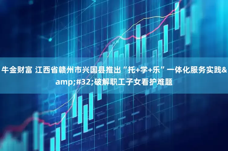 牛金财富 江西省赣州市兴国县推出“托+学+乐”一体化服务实践&#32;破解职工子女看护难题