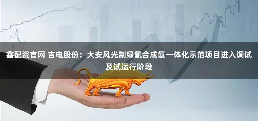 鑫配资官网 吉电股份：大安风光制绿氢合成氨一体化示范项目进入调试及试运行阶段