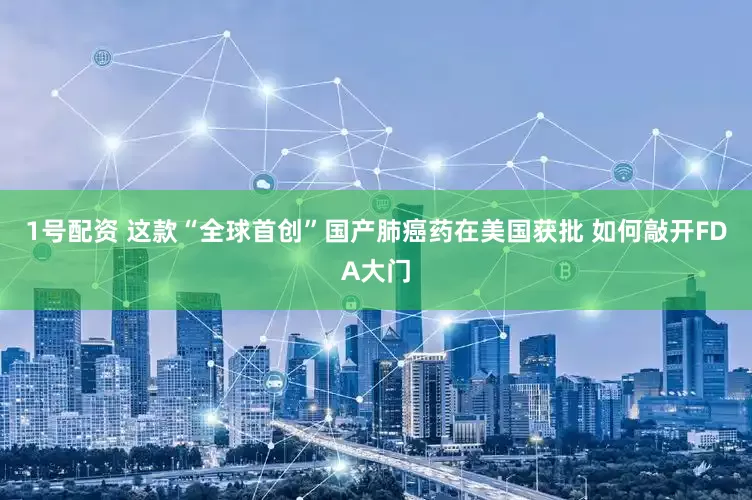 1号配资 这款“全球首创”国产肺癌药在美国获批 如何敲开FDA大门