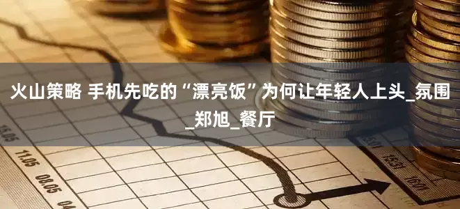 火山策略 手机先吃的“漂亮饭”为何让年轻人上头_氛围_郑旭_餐厅