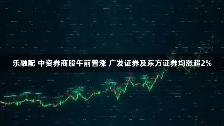 乐融配 中资券商股午前普涨 广发证券及东方证券均涨超2%