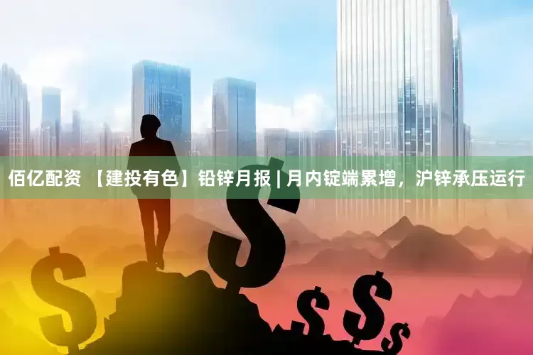 佰亿配资 【建投有色】铅锌月报 | 月内锭端累增，沪锌承压运行