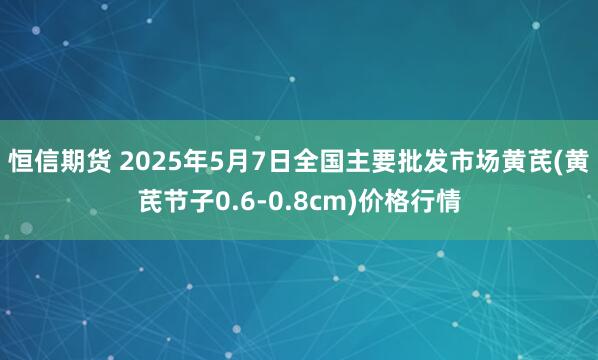 恒信期货 2025年5月7日全国主要批发市场黄芪(黄芪节子0.6-0.8cm)价格行情