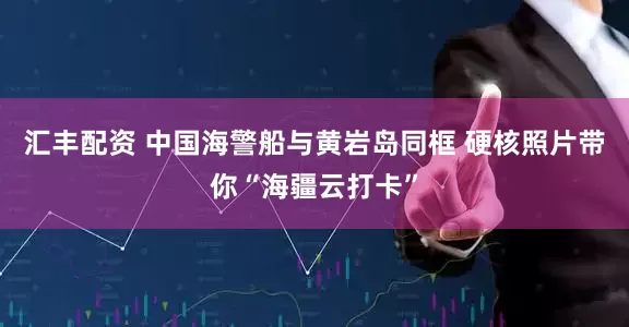汇丰配资 中国海警船与黄岩岛同框 硬核照片带你“海疆云打卡”