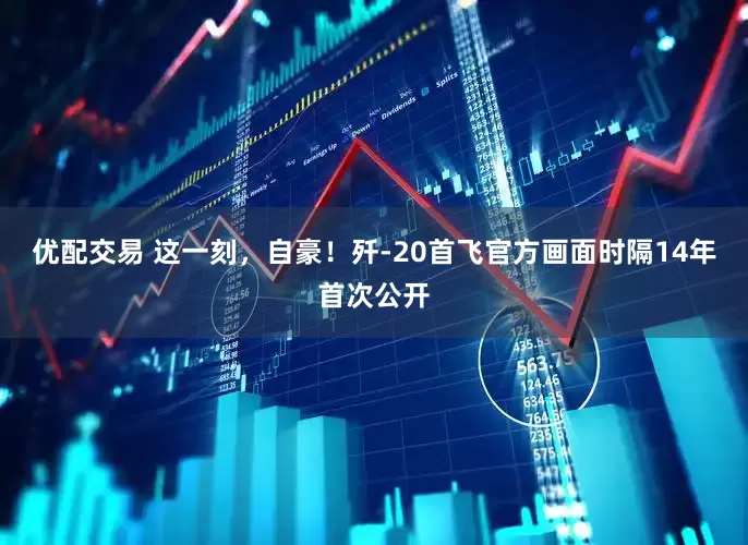 优配交易 这一刻，自豪！歼-20首飞官方画面时隔14年首次公开