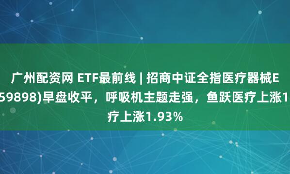 广州配资网 ETF最前线 | 招商中证全指医疗器械ETF(159898)早盘收平，呼吸机主题走强，鱼跃医疗上涨1.93%