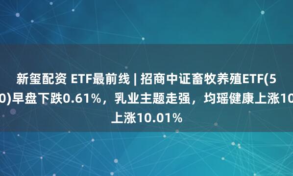 新玺配资 ETF最前线 | 招商中证畜牧养殖ETF(516670)早盘下跌0.61%，乳业主题走强，均瑶健康上涨10.01%