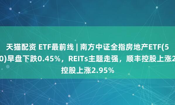 天猫配资 ETF最前线 | 南方中证全指房地产ETF(512200)早盘下跌0.45%，REITs主题走强，顺丰控股上涨2.95%