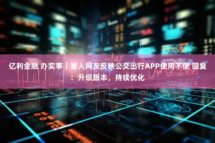 亿利金融 办实事|盲人网友反映公交出行APP使用不便 回复:升级版本,持续优化