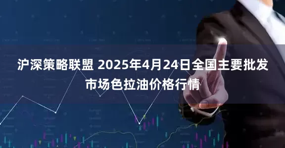 沪深策略联盟 2025年4月24日全国主要批发市场色拉油价格行情