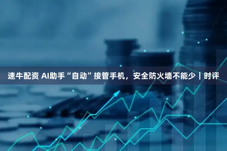 速牛配资 AI助手“自动”接管手机，安全防火墙不能少｜时评