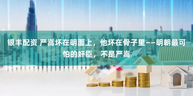 银丰配资 严嵩坏在明面上，他坏在骨子里——明朝最可怕的奸臣，不是严嵩