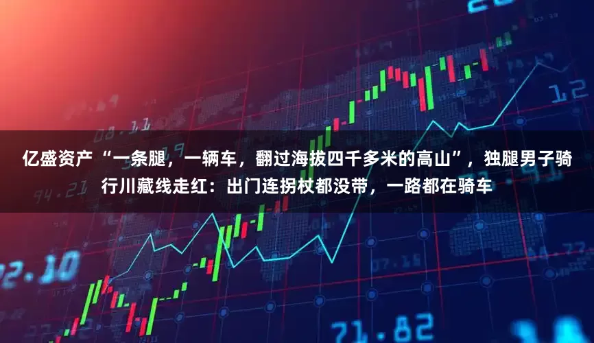 亿盛资产 “一条腿，一辆车，翻过海拔四千多米的高山”，独腿男子骑行川藏线走红：出门连拐杖都没带，一路都在骑车