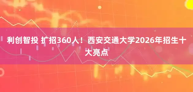 利创智投 扩招360人！西安交通大学2026年招生十大亮点